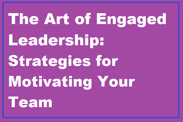The Art of Engaged Leadership: Strategies for Motivating Your Team